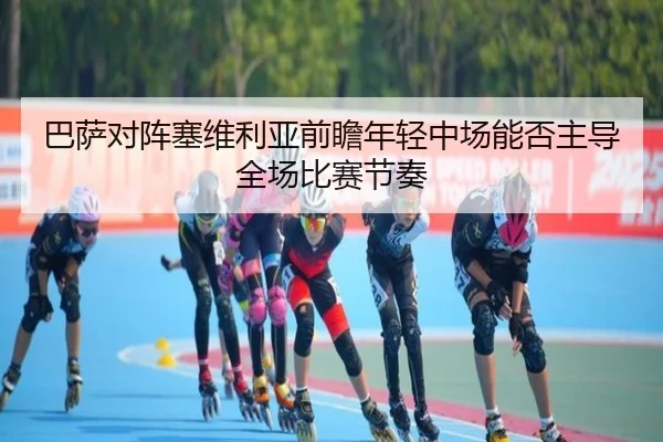 巴萨对阵塞维利亚前瞻年轻中场能否主导全场比赛节奏