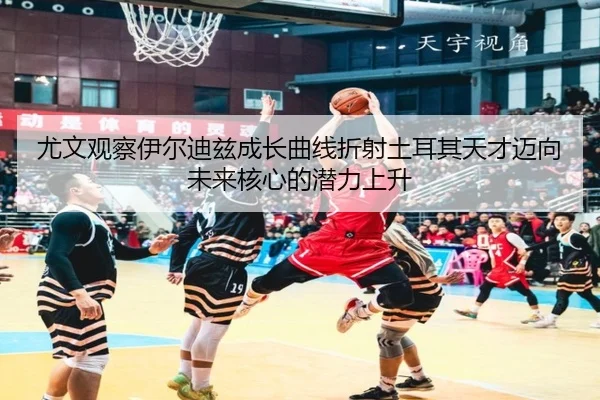 尤文观察伊尔迪兹成长曲线折射土耳其天才迈向未来核心的潜力上升