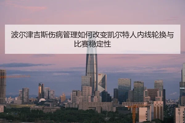 波尔津吉斯伤病管理如何改变凯尔特人内线轮换与比赛稳定性