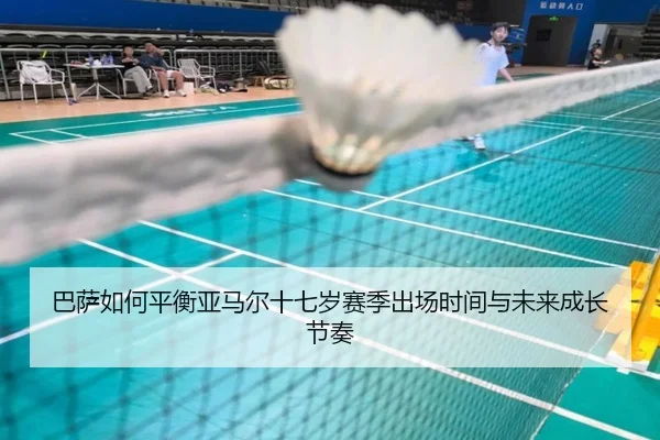 巴萨如何平衡亚马尔十七岁赛季出场时间与未来成长节奏