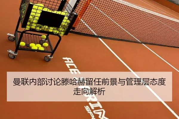 曼联内部讨论滕哈赫留任前景与管理层态度走向解析